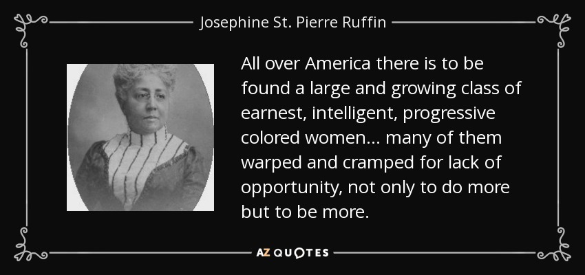 All over America there is to be found a large and growing class of earnest, intelligent, progressive colored women . . . many of them warped and cramped for lack of opportunity, not only to do more but to be more. - Josephine St. Pierre Ruffin