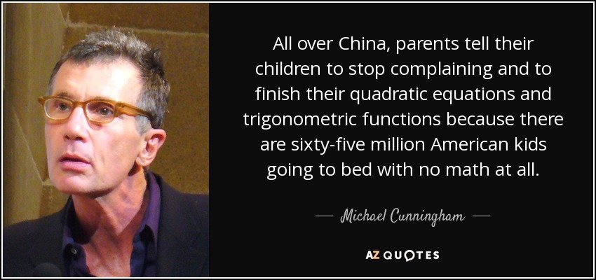 All over China, parents tell their children to stop complaining and to finish their quadratic equations and trigonometric functions because there are sixty-five million American kids going to bed with no math at all. - Michael Cunningham