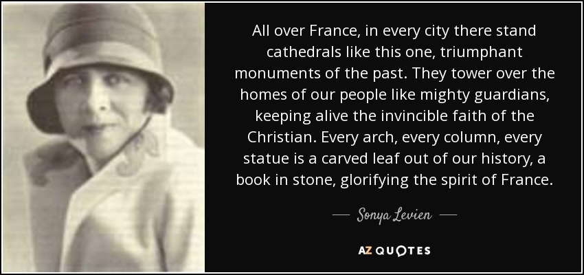 All over France, in every city there stand cathedrals like this one, triumphant monuments of the past. They tower over the homes of our people like mighty guardians, keeping alive the invincible faith of the Christian. Every arch, every column, every statue is a carved leaf out of our history, a book in stone, glorifying the spirit of France. - Sonya Levien