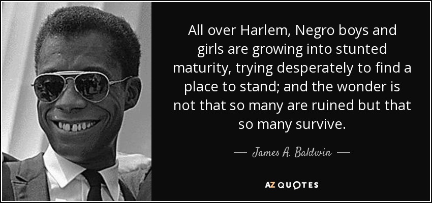 All over Harlem, Negro boys and girls are growing into stunted maturity, trying desperately to find a place to stand; and the wonder is not that so many are ruined but that so many survive. - James A. Baldwin