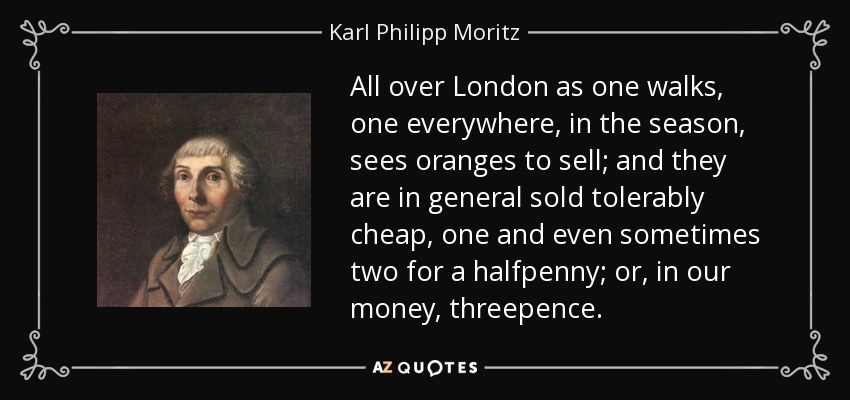 All over London as one walks, one everywhere, in the season, sees oranges to sell; and they are in general sold tolerably cheap, one and even sometimes two for a halfpenny; or, in our money, threepence. - Karl Philipp Moritz