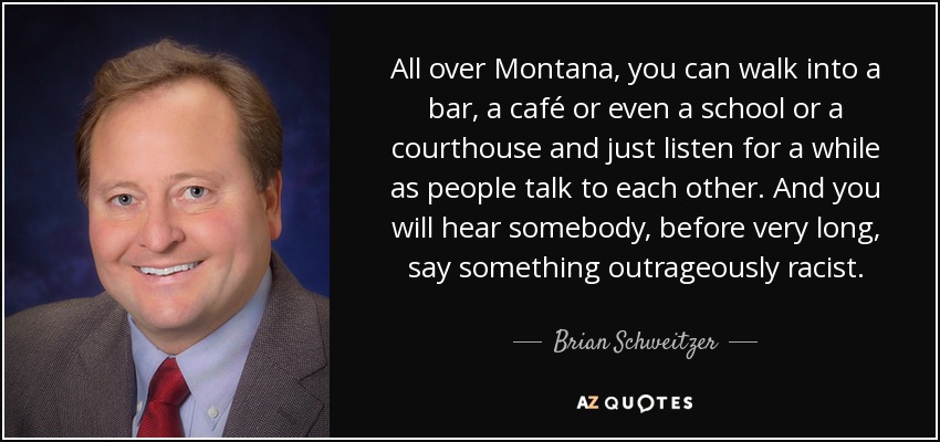 All over Montana, you can walk into a bar, a café or even a school or a courthouse and just listen for a while as people talk to each other. And you will hear somebody, before very long, say something outrageously racist. - Brian Schweitzer