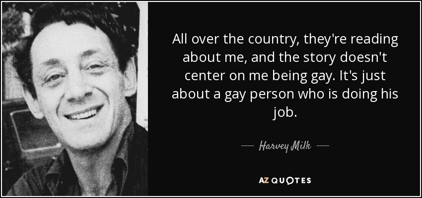 All over the country, they're reading about me, and the story doesn't center on me being gay. It's just about a gay person who is doing his job. - Harvey Milk
