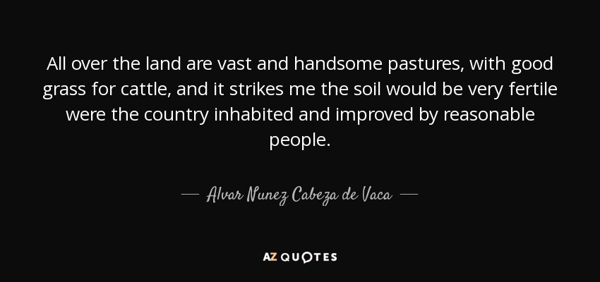 All over the land are vast and handsome pastures, with good grass for cattle, and it strikes me the soil would be very fertile were the country inhabited and improved by reasonable people. - Alvar Nunez Cabeza de Vaca