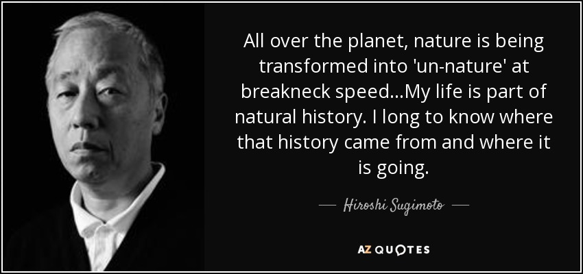 All over the planet, nature is being transformed into 'un-nature' at breakneck speed...My life is part of natural history. I long to know where that history came from and where it is going. - Hiroshi Sugimoto