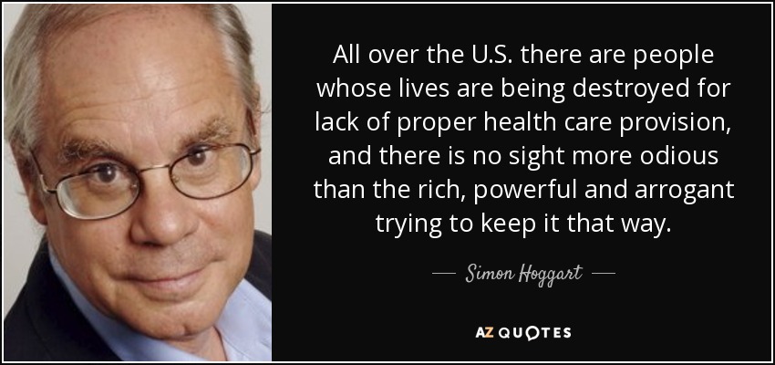 All over the U.S. there are people whose lives are being destroyed for lack of proper health care provision, and there is no sight more odious than the rich, powerful and arrogant trying to keep it that way. - Simon Hoggart