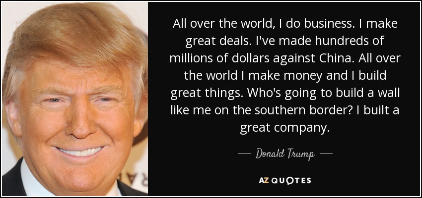 All over the world, I do business. I make great deals. I've made hundreds of millions of dollars against China. All over the world I make money and I build great things. Who's going to build a wall like me on the southern border? I built a great company. - Donald Trump