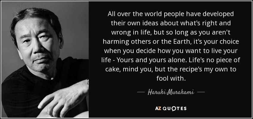 All over the world people have developed their own ideas about what's right and wrong in life, but so long as you aren't harming others or the Earth, it's your choice when you decide how you want to live your life - Yours and yours alone. Life's no piece of cake, mind you, but the recipe's my own to fool with. - Haruki Murakami