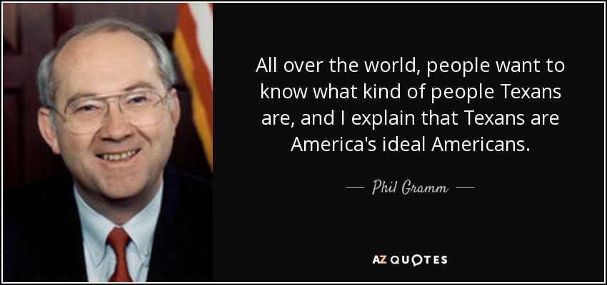 All over the world, people want to know what kind of people Texans are, and I explain that Texans are America's ideal Americans. - Phil Gramm