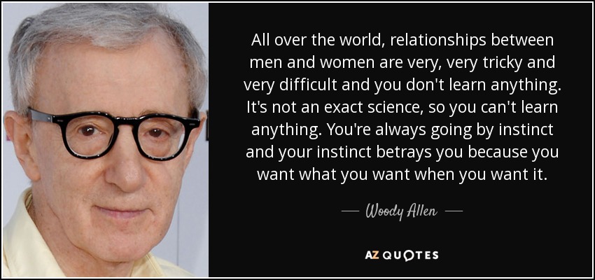 All over the world, relationships between men and women are very, very tricky and very difficult and you don't learn anything. It's not an exact science, so you can't learn anything. You're always going by instinct and your instinct betrays you because you want what you want when you want it. - Woody Allen