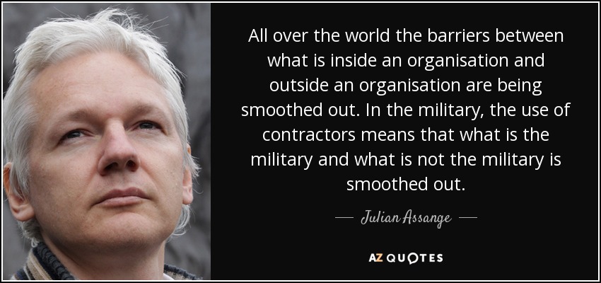 All over the world the barriers between what is inside an organisation and outside an organisation are being smoothed out. In the military, the use of contractors means that what is the military and what is not the military is smoothed out. - Julian Assange