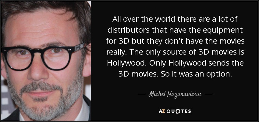 All over the world there are a lot of distributors that have the equipment for 3D but they don't have the movies really. The only source of 3D movies is Hollywood. Only Hollywood sends the 3D movies. So it was an option. - Michel Hazanavicius