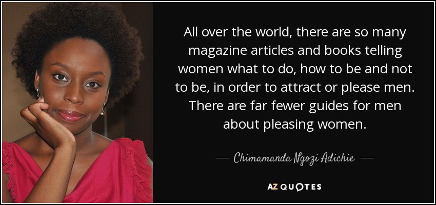 All over the world, there are so many magazine articles and books telling women what to do, how to be and not to be, in order to attract or please men. There are far fewer guides for men about pleasing women. - Chimamanda Ngozi Adichie
