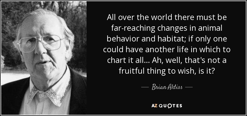 All over the world there must be far-reaching changes in animal behavior and habitat; if only one could have another life in which to chart it all... Ah, well, that's not a fruitful thing to wish, is it? - Brian Aldiss