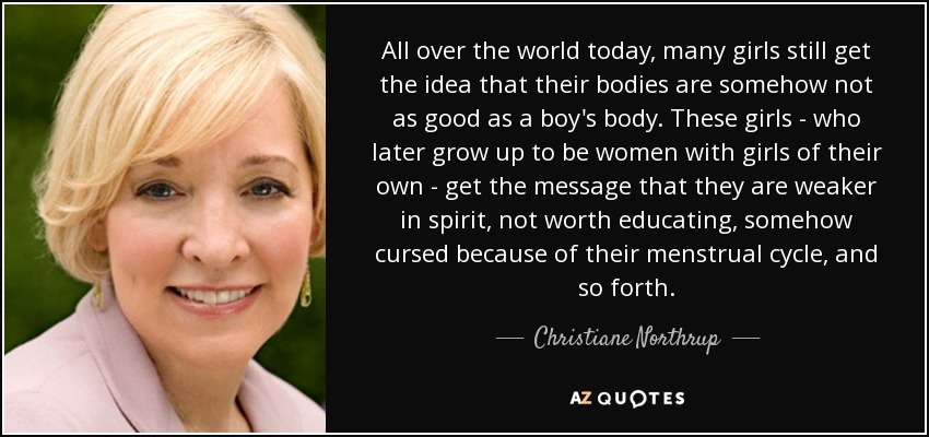 All over the world today, many girls still get the idea that their bodies are somehow not as good as a boy's body. These girls - who later grow up to be women with girls of their own - get the message that they are weaker in spirit, not worth educating, somehow cursed because of their menstrual cycle, and so forth. - Christiane Northrup