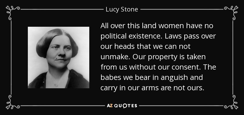 All over this land women have no political existence. Laws pass over our heads that we can not unmake. Our property is taken from us without our consent. The babes we bear in anguish and carry in our arms are not ours. - Lucy Stone