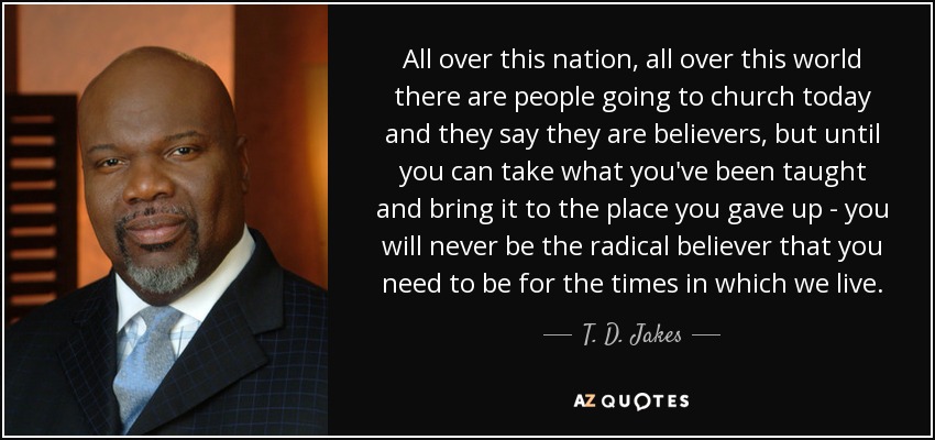 All over this nation, all over this world there are people going to church today and they say they are believers, but until you can take what you've been taught and bring it to the place you gave up - you will never be the radical believer that you need to be for the times in which we live. - T. D. Jakes