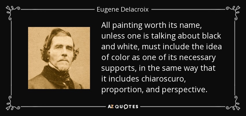 All painting worth its name, unless one is talking about black and white, must include the idea of color as one of its necessary supports, in the same way that it includes chiaroscuro, proportion, and perspective. - Eugene Delacroix
