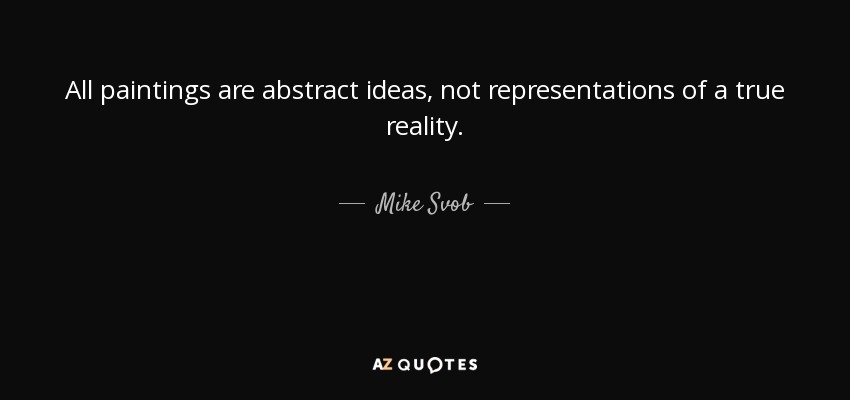 All paintings are abstract ideas, not representations of a true reality. - Mike Svob