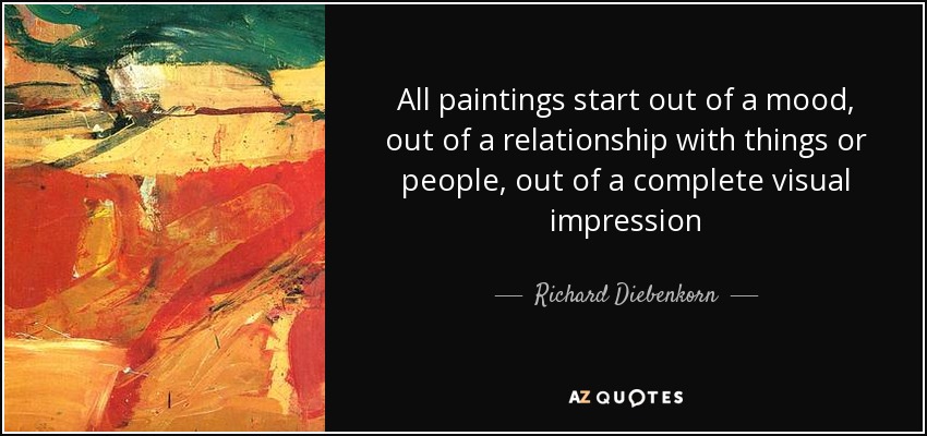 All paintings start out of a mood, out of a relationship with things or people, out of a complete visual impression - Richard Diebenkorn