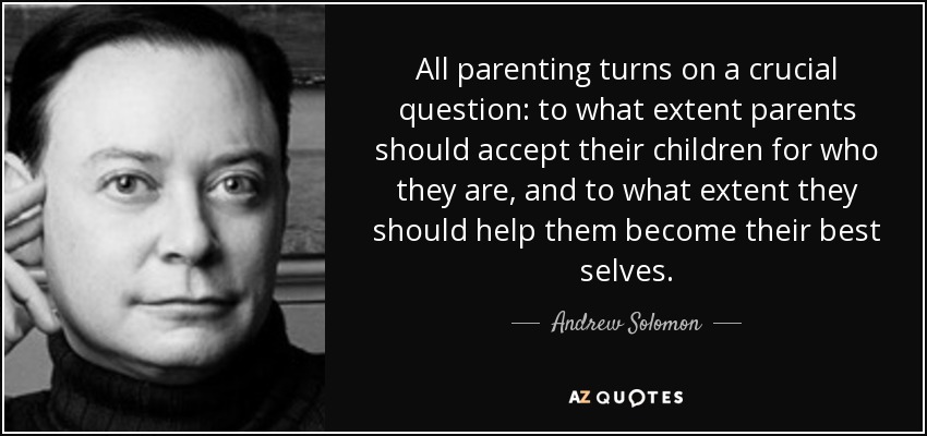 All parenting turns on a crucial question: to what extent parents should accept their children for who they are, and to what extent they should help them become their best selves. - Andrew Solomon