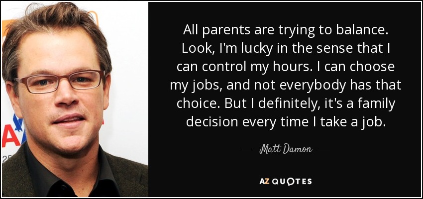 All parents are trying to balance. Look, I'm lucky in the sense that I can control my hours. I can choose my jobs, and not everybody has that choice. But I definitely, it's a family decision every time I take a job. - Matt Damon