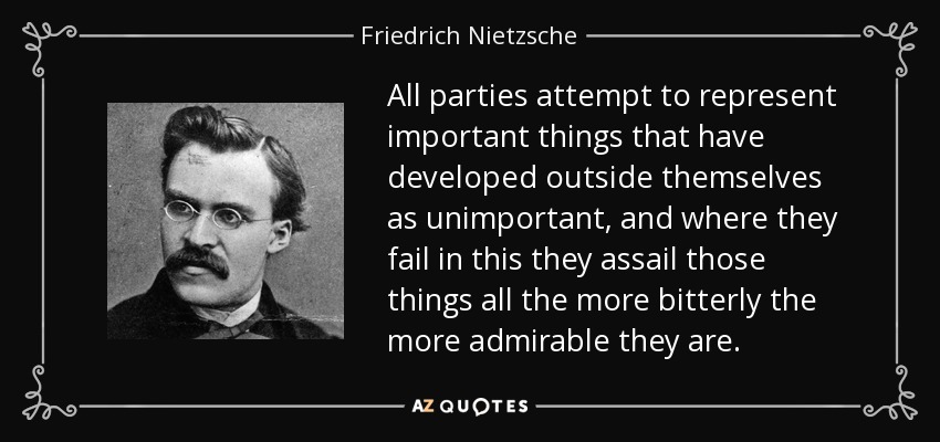 All parties attempt to represent important things that have developed outside themselves as unimportant, and where they fail in this they assail those things all the more bitterly the more admirable they are. - Friedrich Nietzsche
