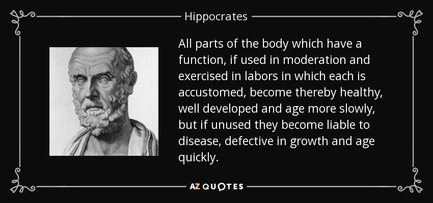 All parts of the body which have a function, if used in moderation and exercised in labors in which each is accustomed, become thereby healthy, well developed and age more slowly, but if unused they become liable to disease, defective in growth and age quickly. - Hippocrates