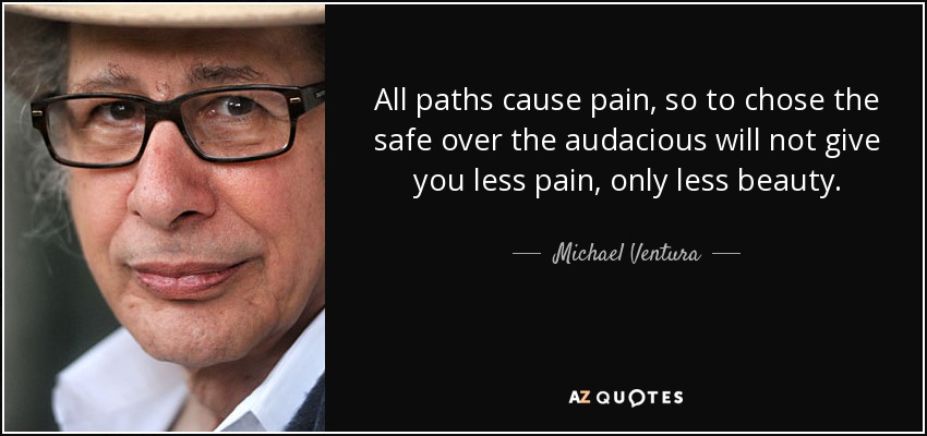 All paths cause pain, so to chose the safe over the audacious will not give you less pain, only less beauty. - Michael Ventura