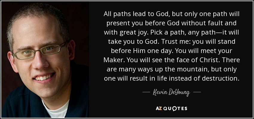 All paths lead to God, but only one path will present you before God without fault and with great joy. Pick a path, any path—it will take you to God. Trust me: you will stand before Him one day. You will meet your Maker. You will see the face of Christ. There are many ways up the mountain, but only one will result in life instead of destruction. - Kevin DeYoung