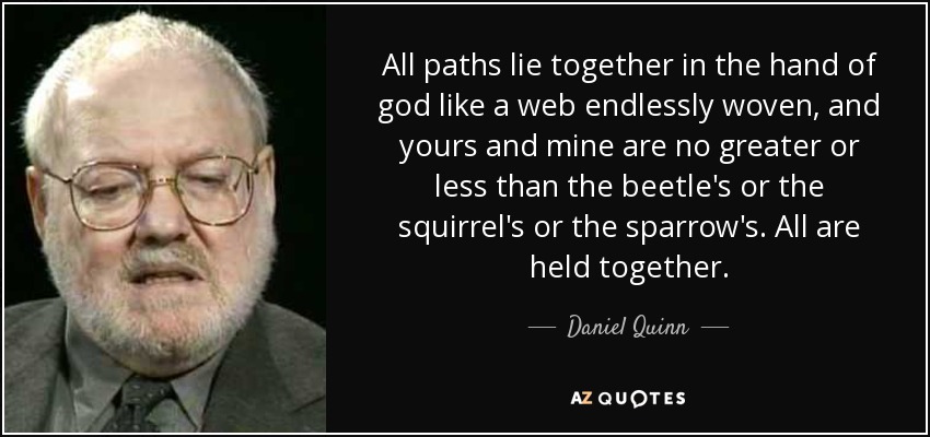 All paths lie together in the hand of god like a web endlessly woven, and yours and mine are no greater or less than the beetle's or the squirrel's or the sparrow's. All are held together. - Daniel Quinn