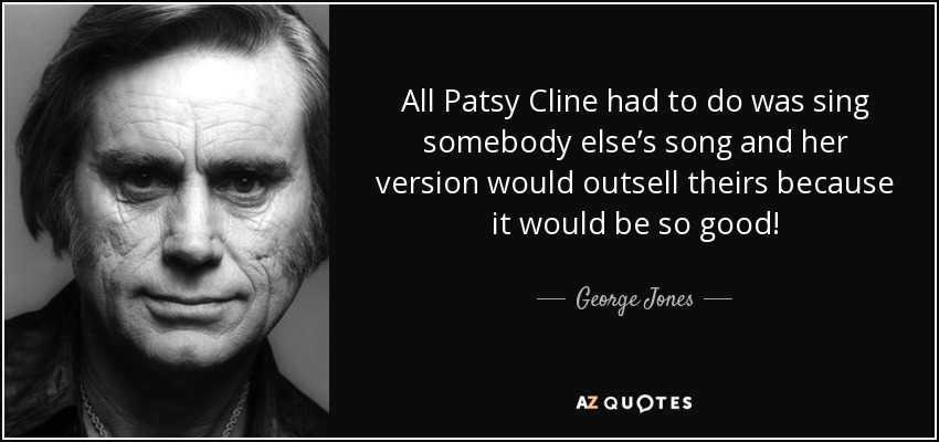 All Patsy Cline had to do was sing somebody else’s song and her version would outsell theirs because it would be so good! - George Jones