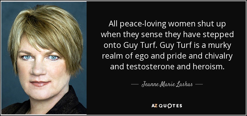 All peace-loving women shut up when they sense they have stepped onto Guy Turf. Guy Turf is a murky realm of ego and pride and chivalry and testosterone and heroism. - Jeanne Marie Laskas