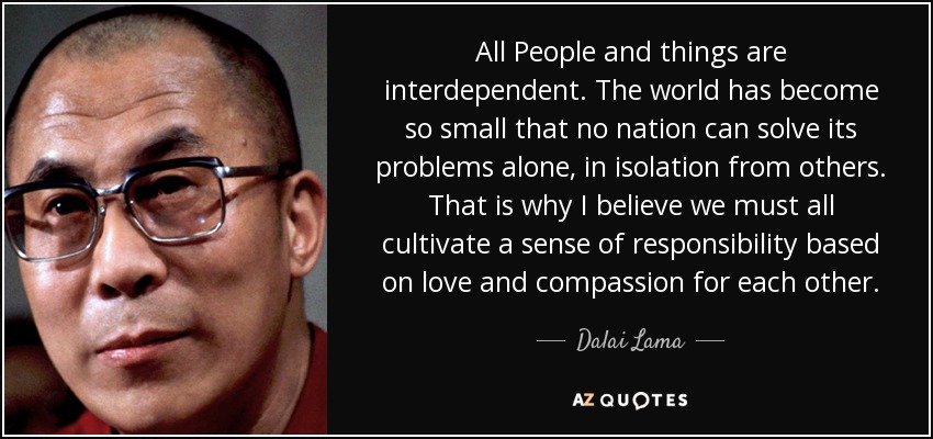 All People and things are interdependent. The world has become so small that no nation can solve its problems alone, in isolation from others. That is why I believe we must all cultivate a sense of responsibility based on love and compassion for each other. - Dalai Lama
