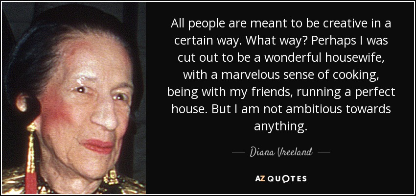 All people are meant to be creative in a certain way. What way? Perhaps I was cut out to be a wonderful housewife, with a marvelous sense of cooking, being with my friends, running a perfect house. But I am not ambitious towards anything. - Diana Vreeland