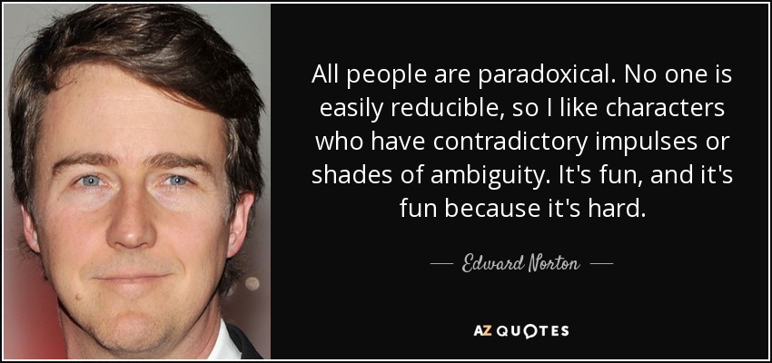 All people are paradoxical. No one is easily reducible, so I like characters who have contradictory impulses or shades of ambiguity. It's fun, and it's fun because it's hard. - Edward Norton