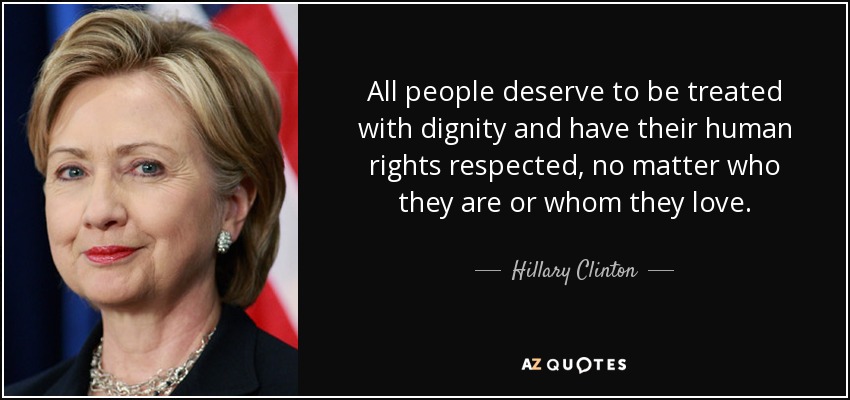 All people deserve to be treated with dignity and have their human rights respected, no matter who they are or whom they love. - Hillary Clinton