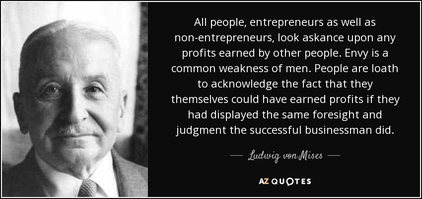 All people, entrepreneurs as well as non-entrepreneurs, look askance upon any profits earned by other people. Envy is a common weakness of men. People are loath to acknowledge the fact that they themselves could have earned profits if they had displayed the same foresight and judgment the successful businessman did. - Ludwig von Mises