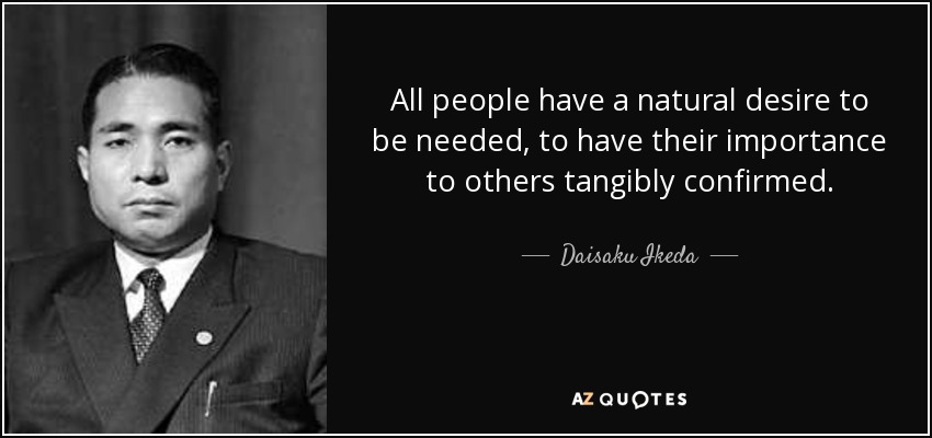All people have a natural desire to be needed, to have their importance to others tangibly confirmed. - Daisaku Ikeda