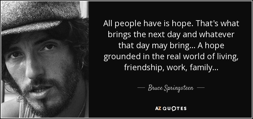 All people have is hope. That's what brings the next day and whatever that day may bring... A hope grounded in the real world of living, friendship, work, family... - Bruce Springsteen