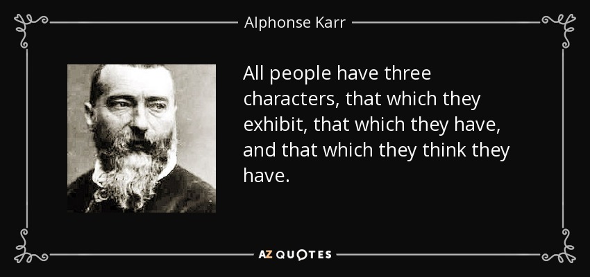 All people have three characters, that which they exhibit, that which they have, and that which they think they have. - Alphonse Karr