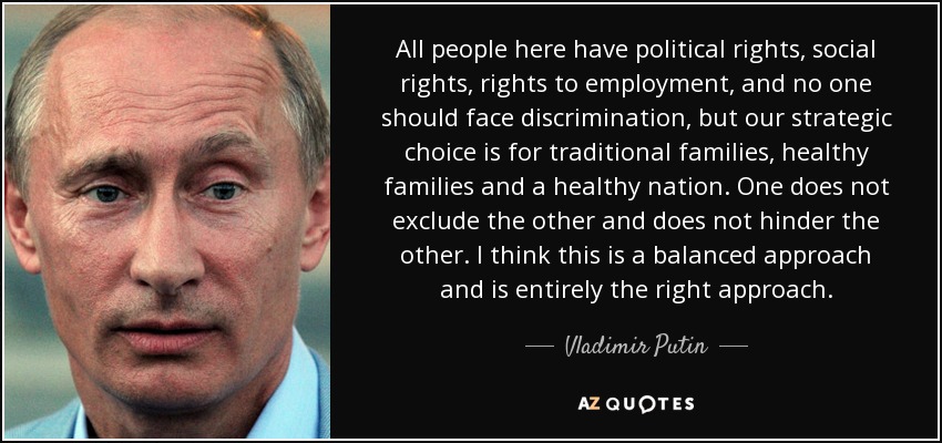All people here have political rights, social rights, rights to employment, and no one should face discrimination, but our strategic choice is for traditional families, healthy families and a healthy nation. One does not exclude the other and does not hinder the other. I think this is a balanced approach and is entirely the right approach. - Vladimir Putin