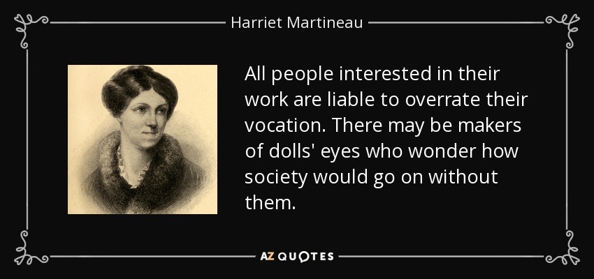 All people interested in their work are liable to overrate their vocation. There may be makers of dolls' eyes who wonder how society would go on without them. - Harriet Martineau