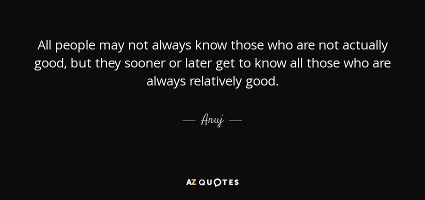 All people may not always know those who are not actually good, but they sooner or later get to know all those who are always relatively good. - Anuj