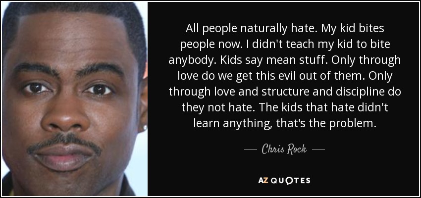 All people naturally hate. My kid bites people now. I didn't teach my kid to bite anybody. Kids say mean stuff. Only through love do we get this evil out of them. Only through love and structure and discipline do they not hate. The kids that hate didn't learn anything, that's the problem. - Chris Rock