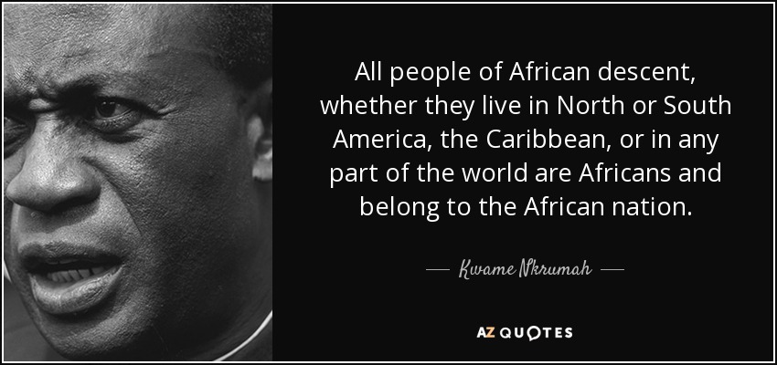 All people of African descent, whether they live in North or South America, the Caribbean, or in any part of the world are Africans and belong to the African nation. - Kwame Nkrumah