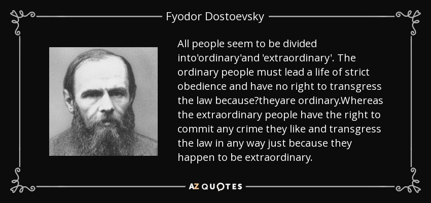 All people seem to be divided into'ordinary'and 'extraordinary'. The ordinary people must lead a life of strict obedience and have no right to transgress the law because?theyare ordinary.Whereas the extraordinary people have the right to commit any crime they like and transgress the law in any way just because they happen to be extraordinary. - Fyodor Dostoevsky