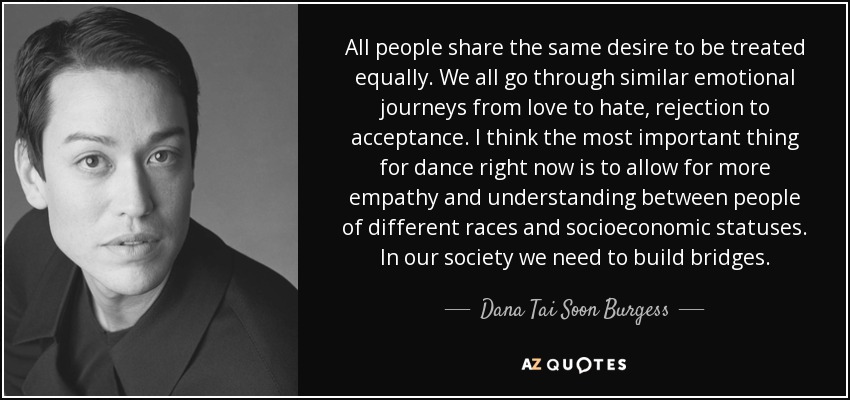 All people share the same desire to be treated equally. We all go through similar emotional journeys from love to hate, rejection to acceptance. I think the most important thing for dance right now is to allow for more empathy and understanding between people of different races and socioeconomic statuses. In our society we need to build bridges. - Dana Tai Soon Burgess