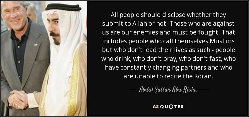 All people should disclose whether they submit to Allah or not. Those who are against us are our enemies and must be fought. That includes people who call themselves Muslims but who don't lead their lives as such - people who drink, who don't pray, who don't fast, who have constantly changing partners and who are unable to recite the Koran. - Abdul Sattar Abu Risha