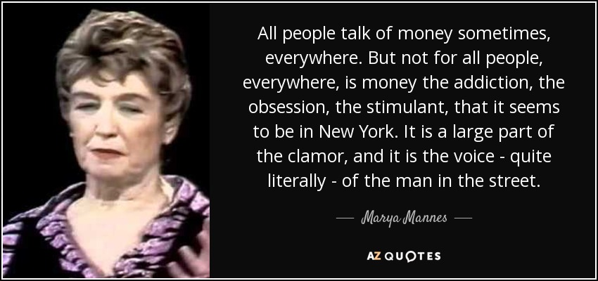 All people talk of money sometimes, everywhere. But not for all people, everywhere, is money the addiction, the obsession, the stimulant, that it seems to be in New York. It is a large part of the clamor, and it is the voice - quite literally - of the man in the street. - Marya Mannes